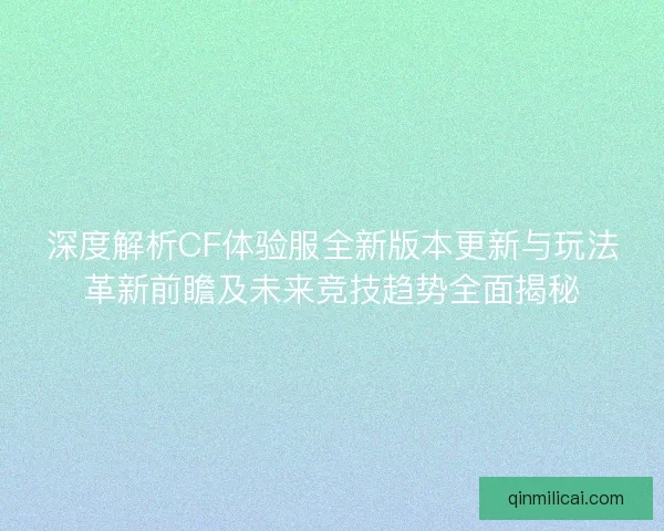 深度解析CF体验服全新版本更新与玩法革新前瞻及未来竞技趋势全面揭秘