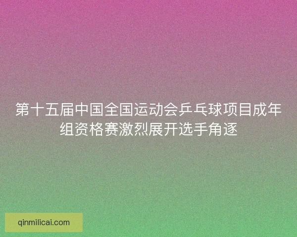 第十五届中国全国运动会乒乓球项目成年组资格赛激烈展开选手角逐 第十五届中国全国运动会乒乓球项目成年组资格赛激烈展开选手角逐