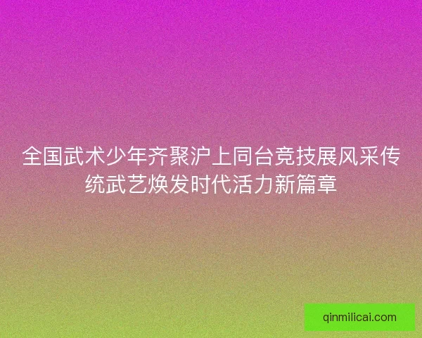 全国武术少年齐聚沪上同台竞技展风采传统武艺焕发时代活力新篇章 全国武术少年齐聚沪上同台竞技展风采传统武艺焕发时代活力新篇章