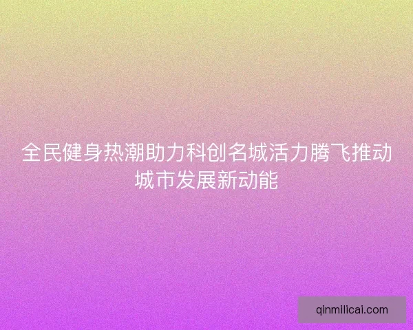 全民健身热潮助力科创名城活力腾飞推动城市发展新动能 全民健身热潮助力科创名城活力腾飞推动城市发展新动能